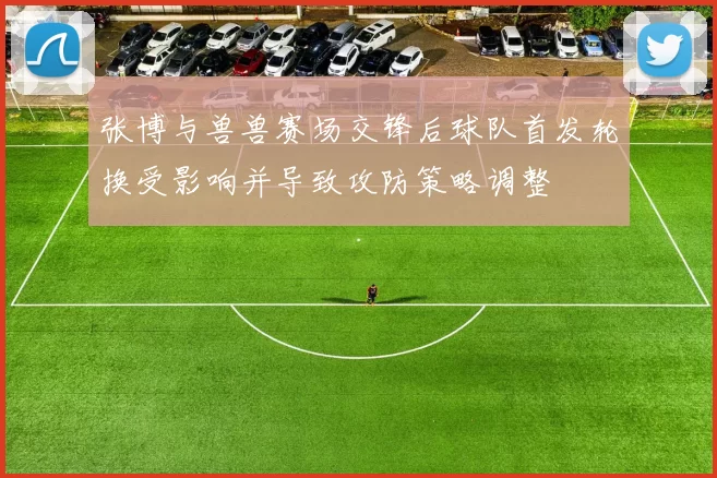 张博与兽兽赛场交锋后球队首发轮换受影响并导致攻防策略调整