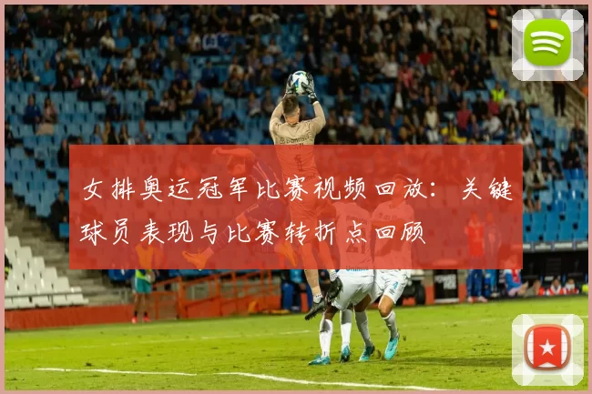 女排奥运冠军比赛视频回放:关键球员表现与比赛转折点回顾