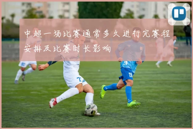 中超一场比赛通常多久进行完赛程安排及比赛时长影响
