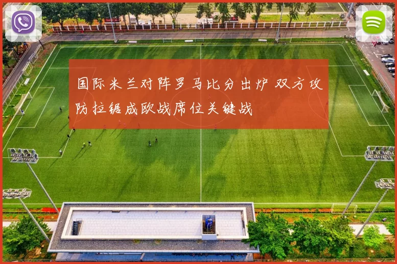 国际米兰对阵罗马比分出炉 双方攻防拉锯成欧战席位关键战