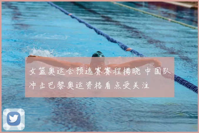 女篮奥运会预选赛赛程揭晓 中国队冲击巴黎奥运资格看点受关注