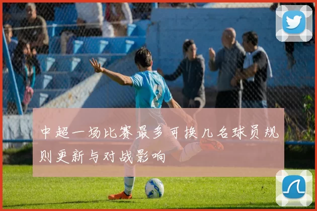 中超一场比赛最多可换几名球员规则更新与对战影响