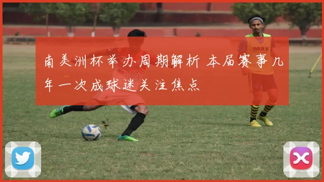 南美洲杯举办周期解析 本届赛事几年一次成球迷关注焦点