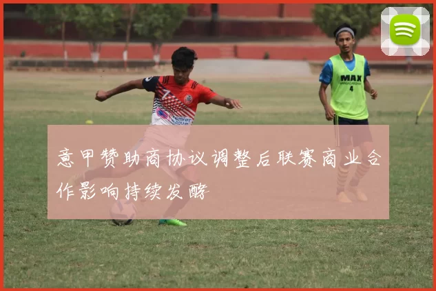 意甲赞助商协议调整后联赛商业合作影响持续发酵