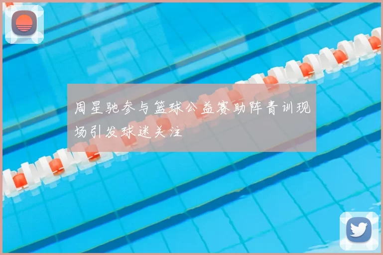 周星驰参与篮球公益赛助阵青训现场引发球迷关注