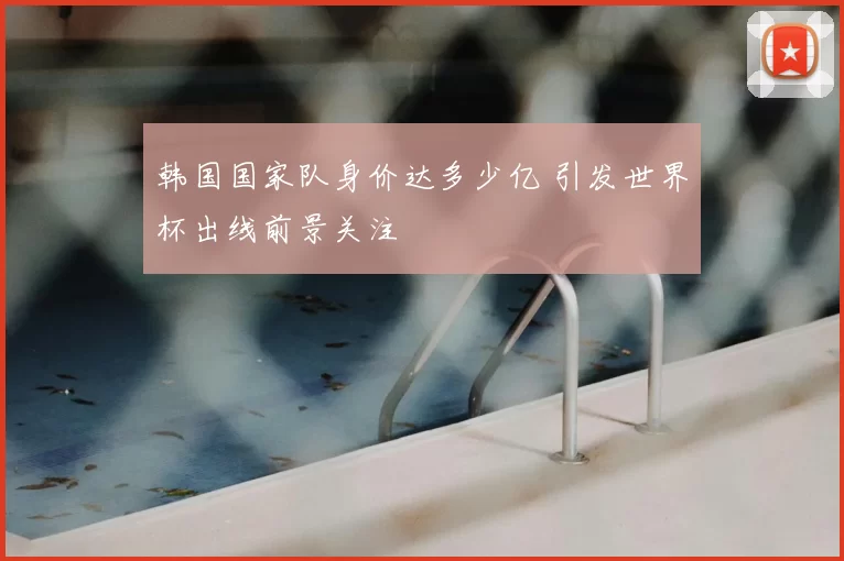 韩国国家队身价达多少亿 引发世界杯出线前景关注