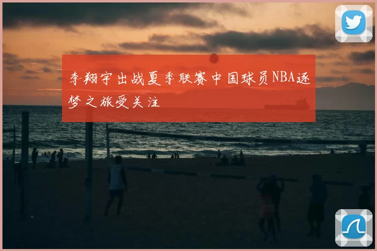 李翔宇出战夏季联赛中国球员NBA逐梦之旅受关注