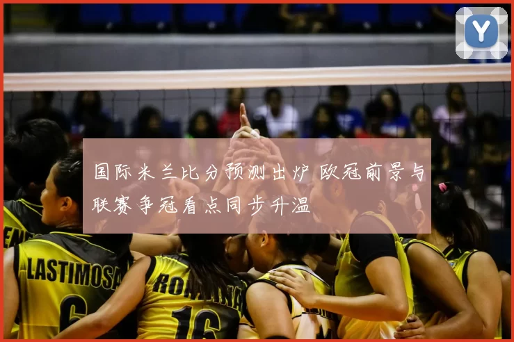 国际米兰比分预测出炉 欧冠前景与联赛争冠看点同步升温