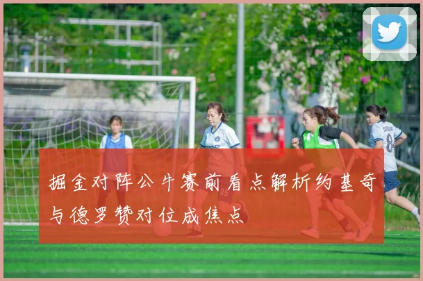 掘金对阵公牛赛前看点解析约基奇与德罗赞对位成焦点