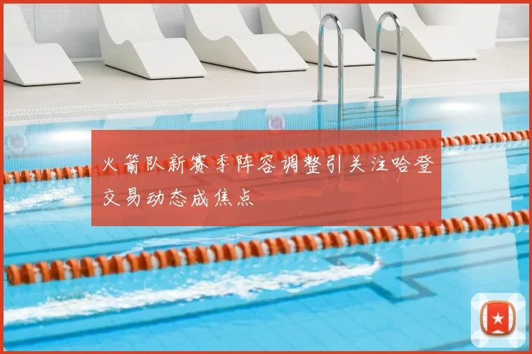 火箭队新赛季阵容调整引关注哈登交易动态成焦点