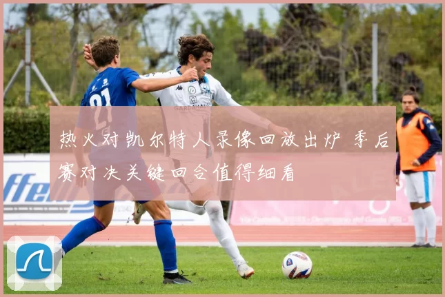 热火对凯尔特人录像回放出炉 季后赛对决关键回合值得细看