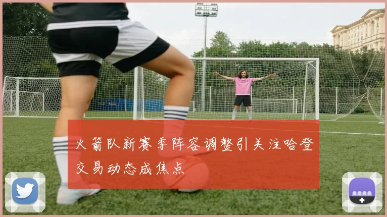 火箭队新赛季阵容调整引关注哈登交易动态成焦点