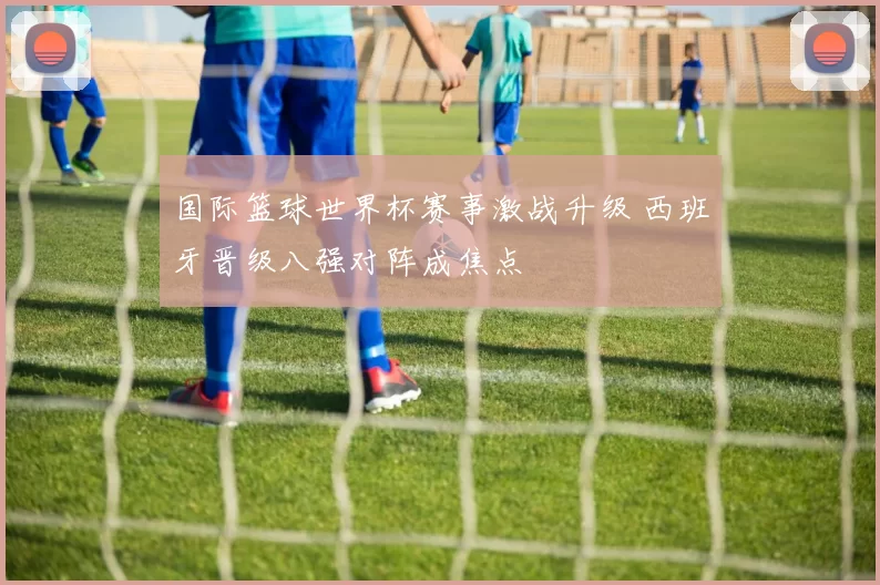 国际篮球世界杯赛事激战升级 西班牙晋级八强对阵成焦点