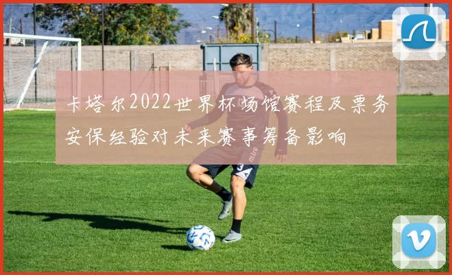 卡塔尔2022世界杯场馆赛程及票务安保经验对未来赛事筹备影响