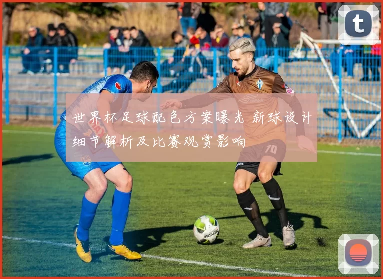 世界杯足球配色方案曝光 新球设计细节解析及比赛观赏影响