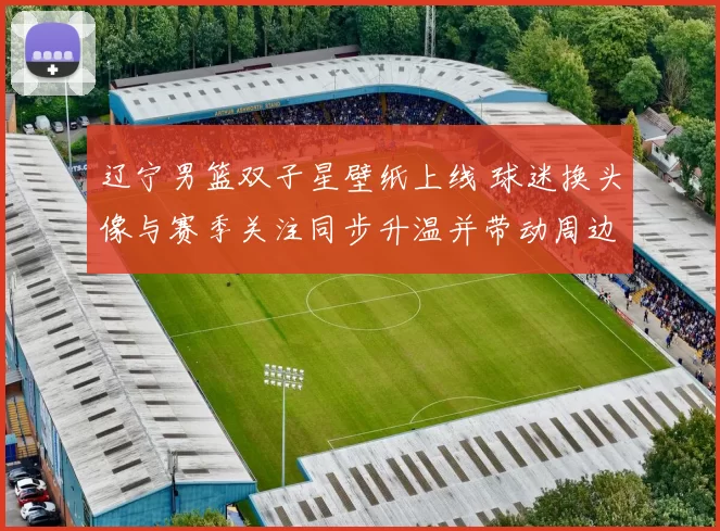 辽宁男篮双子星壁纸上线 球迷换头像与赛季关注同步升温并带动周边关注