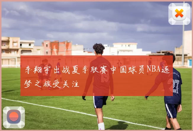 李翔宇出战夏季联赛中国球员NBA逐梦之旅受关注
