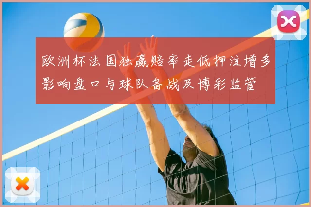 欧洲杯法国独赢赔率走低押注增多影响盘口与球队备战及博彩监管