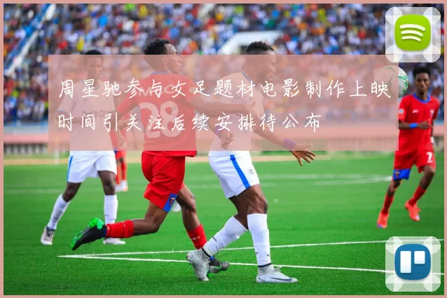 周星驰参与女足题材电影制作上映时间引关注后续安排待公布