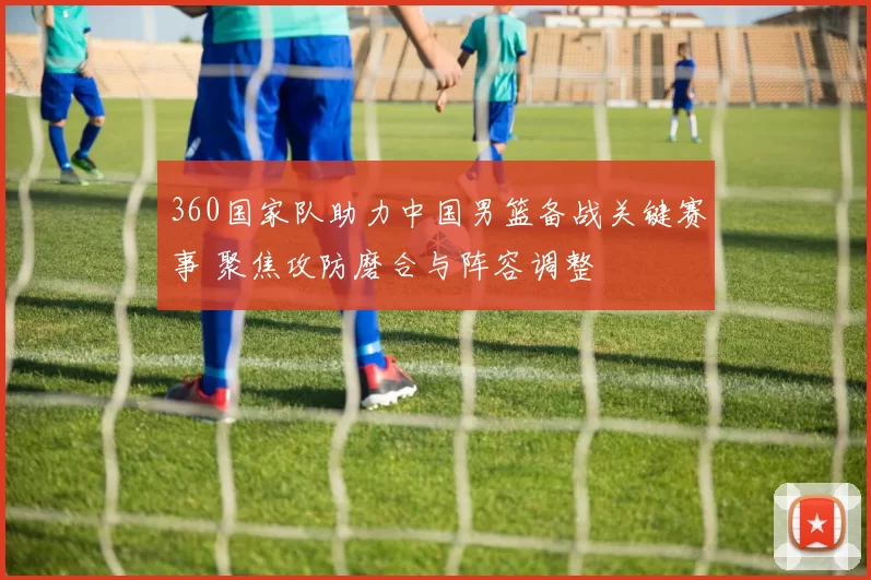 360国家队助力中国男篮备战关键赛事 聚焦攻防磨合与阵容调整