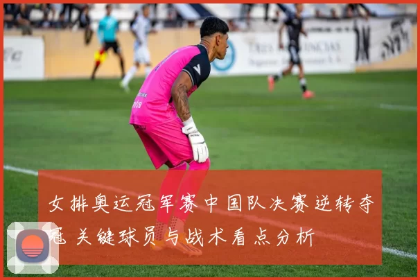 女排奥运冠军赛中国队决赛逆转夺冠 关键球员与战术看点分析