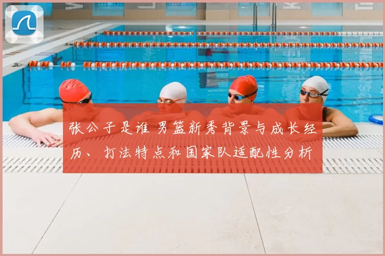 张公子是谁 男篮新秀背景与成长经历、打法特点和国家队适配性分析
