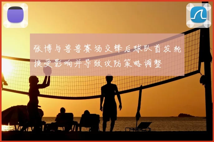 张博与兽兽赛场交锋后球队首发轮换受影响并导致攻防策略调整