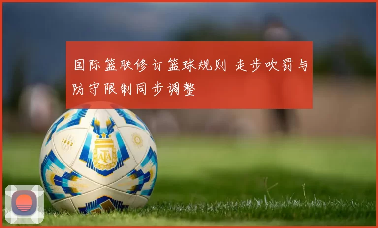 国际篮联修订篮球规则 走步吹罚与防守限制同步调整