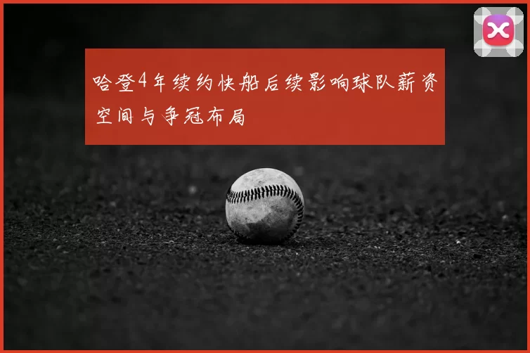哈登4年续约快船后续影响球队薪资空间与争冠布局