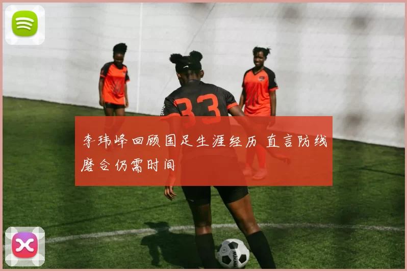 李玮峰回顾国足生涯经历 直言防线磨合仍需时间