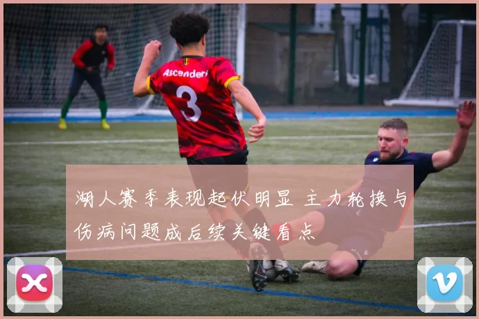 湖人赛季表现起伏明显 主力轮换与伤病问题成后续关键看点