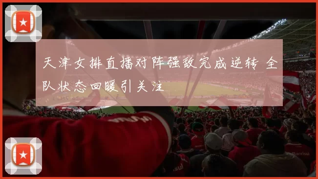 天津女排直播对阵强敌完成逆转 全队状态回暖引关注