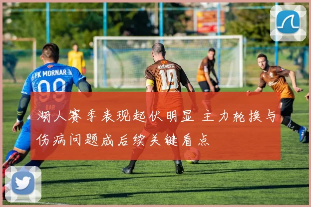 湖人赛季表现起伏明显 主力轮换与伤病问题成后续关键看点