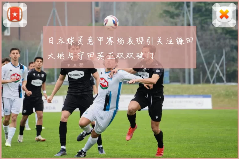 日本球员意甲赛场表现引关注镰田大地与守田英正双双破门