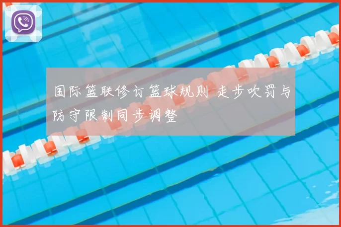 国际篮联修订篮球规则 走步吹罚与防守限制同步调整
