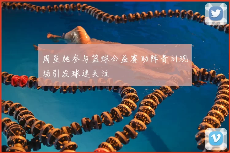 周星驰参与篮球公益赛助阵青训现场引发球迷关注