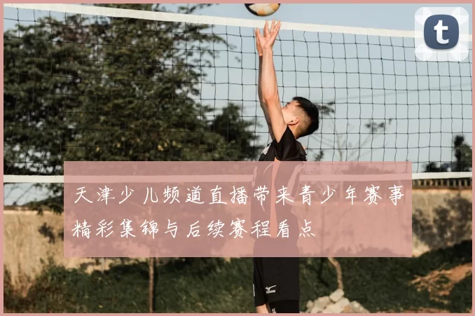 天津少儿频道直播带来青少年赛事精彩集锦与后续赛程看点