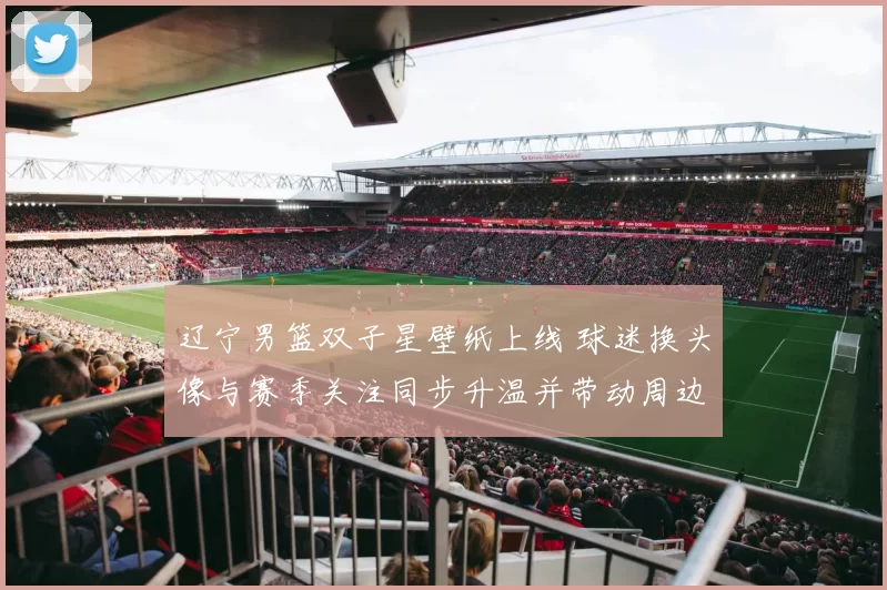 辽宁男篮双子星壁纸上线 球迷换头像与赛季关注同步升温并带动周边关注