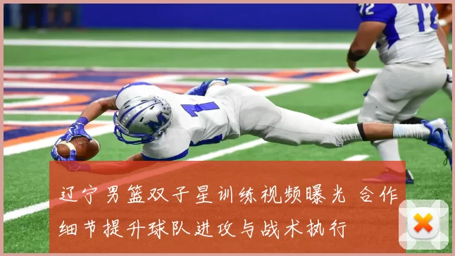 辽宁男篮双子星训练视频曝光 合作细节提升球队进攻与战术执行