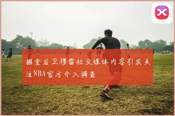 掘金后卫穆雷社交媒体内容引发关注NBA官方介入调查