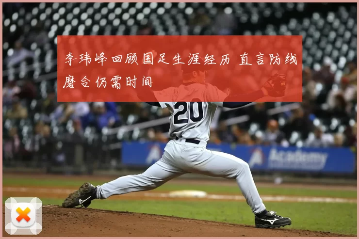 李玮峰回顾国足生涯经历 直言防线磨合仍需时间