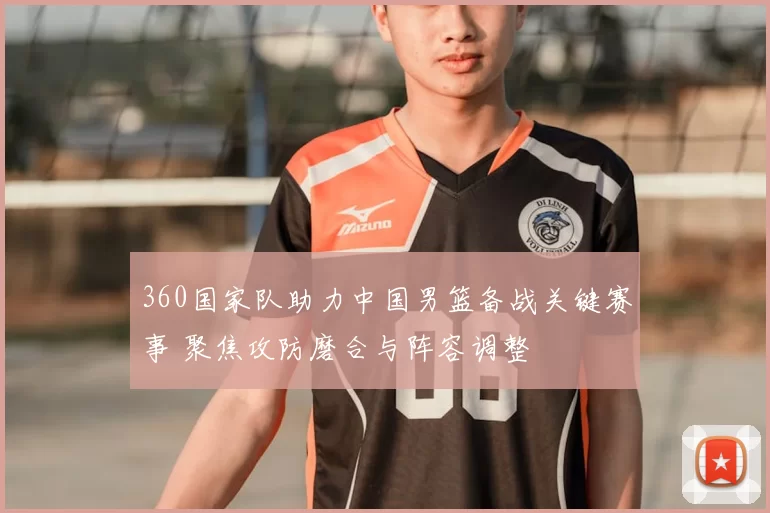 360国家队助力中国男篮备战关键赛事 聚焦攻防磨合与阵容调整