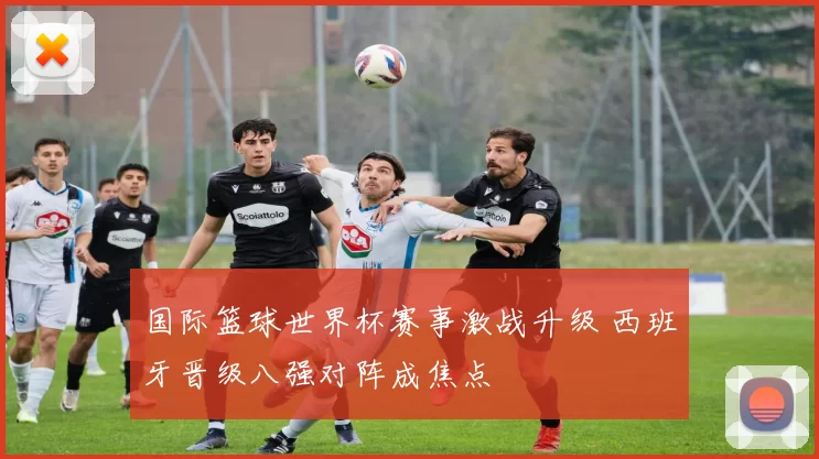国际篮球世界杯赛事激战升级 西班牙晋级八强对阵成焦点