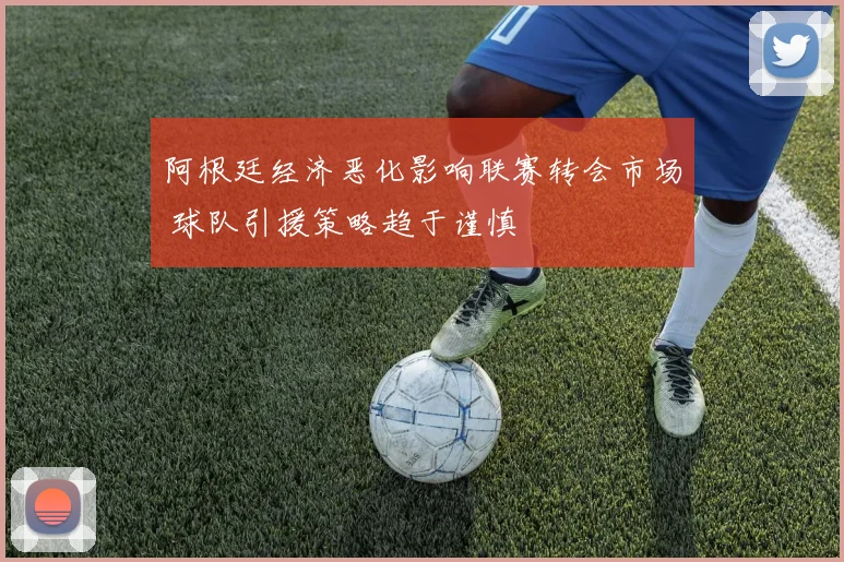 阿根廷经济恶化影响联赛转会市场 球队引援策略趋于谨慎