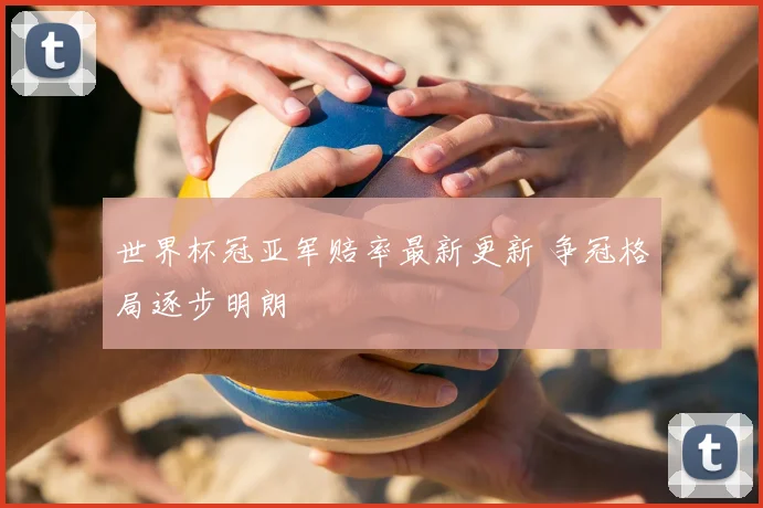 世界杯冠亚军赔率最新更新 争冠格局逐步明朗