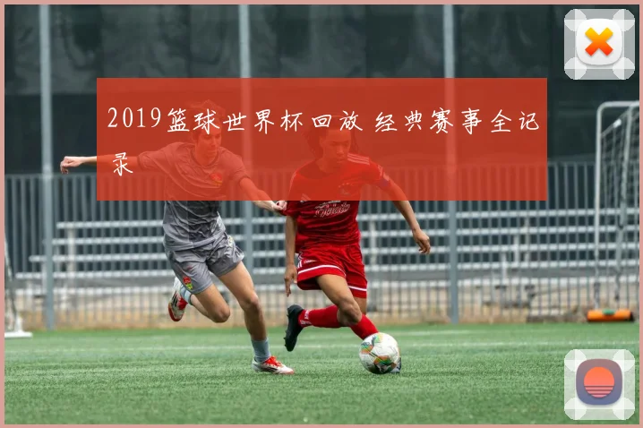 2019篮球世界杯回放 经典赛事全记录