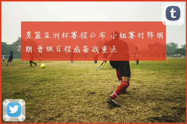 男篮亚洲杯赛程公布 小组赛对阵明朗 晋级日程成备战重点