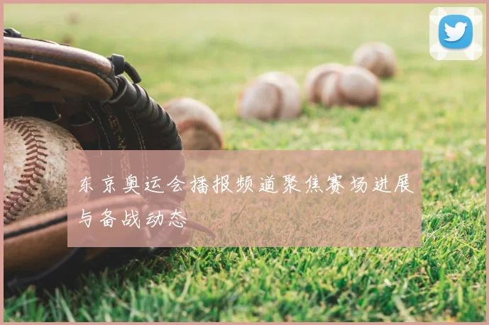 东京奥运会播报频道聚焦赛场进展与备战动态