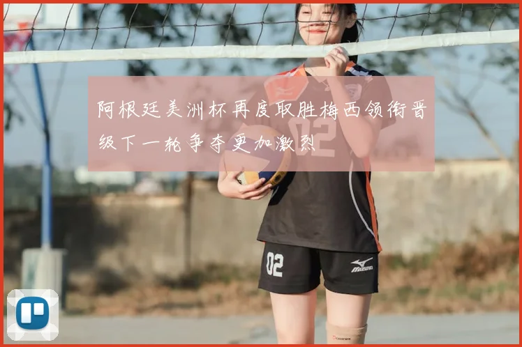 阿根廷美洲杯再度取胜梅西领衔晋级下一轮争夺更加激烈
