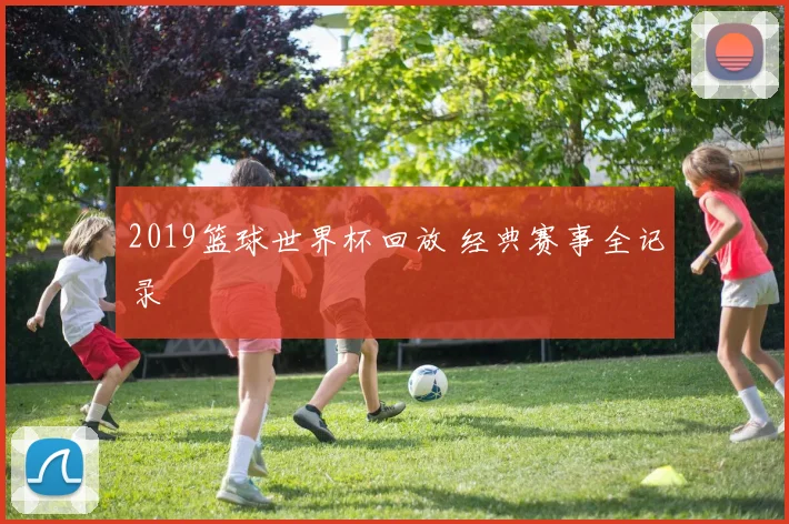 2019篮球世界杯回放 经典赛事全记录